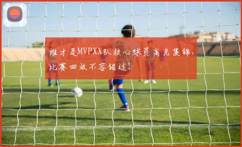 谁才是MVPXX队核心球员高光集锦,比赛回放不容错过!