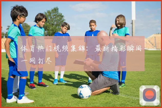 体育热门视频集锦:最新精彩瞬间一网打尽
