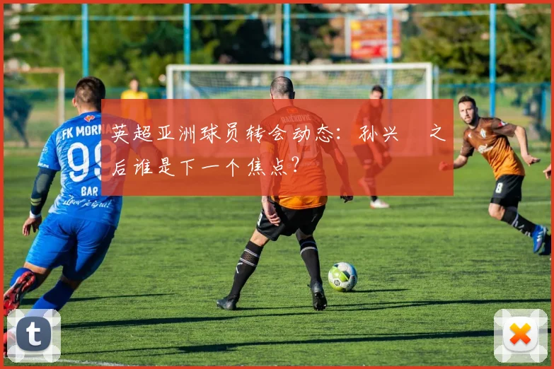 英超亚洲球员转会动态：孙兴慜之后谁是下一个焦点？