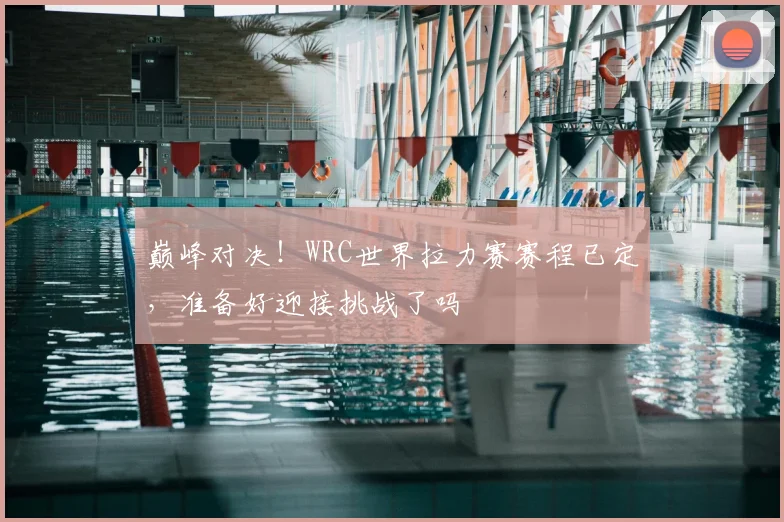 巅峰对决！WRC世界拉力赛赛程已定，准备好迎接挑战了吗