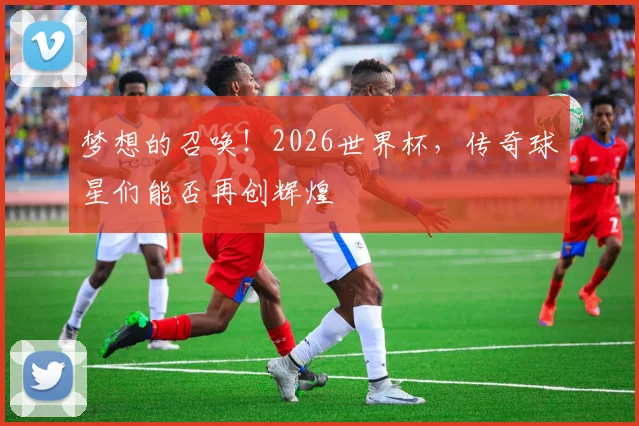 梦想的召唤！2026世界杯，传奇球星们能否再创辉煌