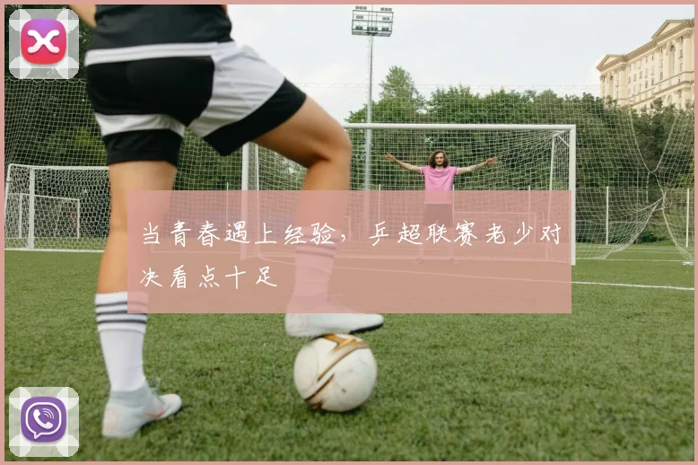 当青春遇上经验,乒超联赛老少对决看点十足
