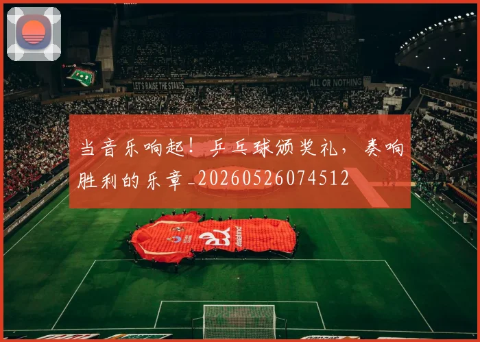 当音乐响起！乒乓球颁奖礼，奏响胜利的乐章_20260526074512