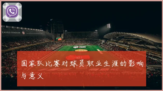 国家队比赛对球员职业生涯的影响与意义