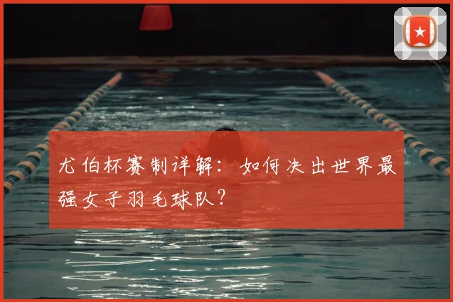 尤伯杯赛制详解：如何决出世界最强女子羽毛球队？