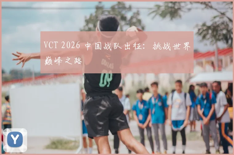 VCT 2026 中国战队出征:挑战世界巅峰之路