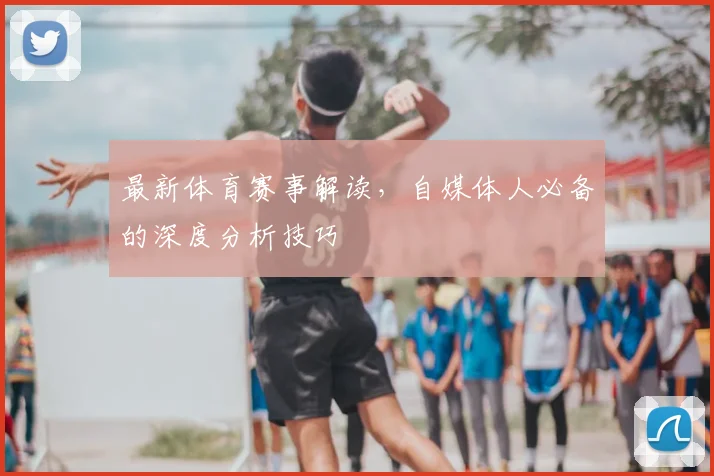 最新体育赛事解读,自媒体人必备的深度分析技巧