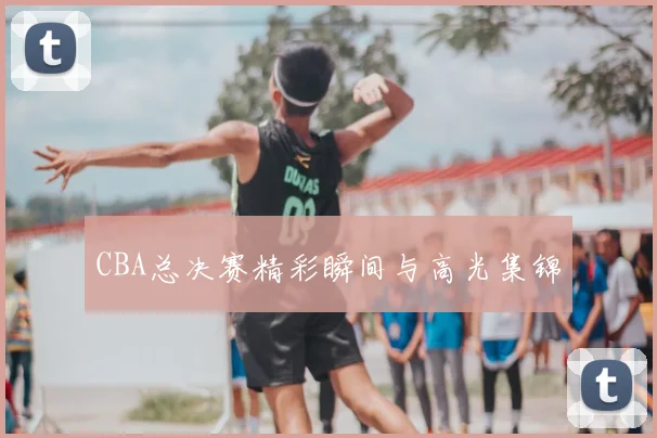 CBA总决赛精彩瞬间与高光集锦