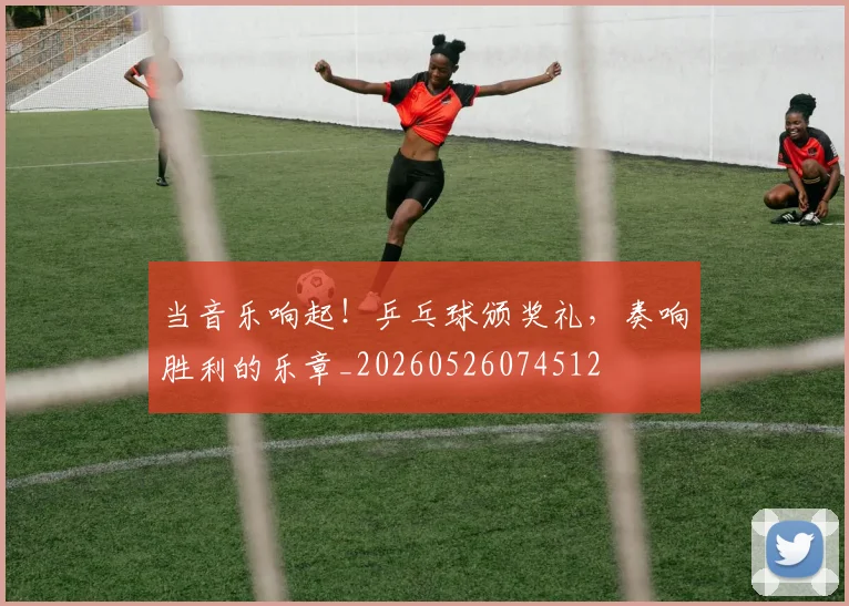 当音乐响起！乒乓球颁奖礼，奏响胜利的乐章_20260526074512