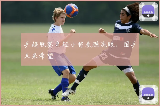 乒超联赛年轻小将表现亮眼，国乒未来希望