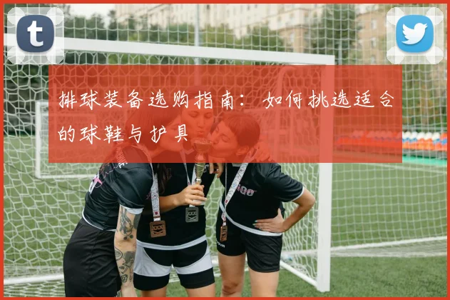 排球装备选购指南：如何挑选适合的球鞋与护具