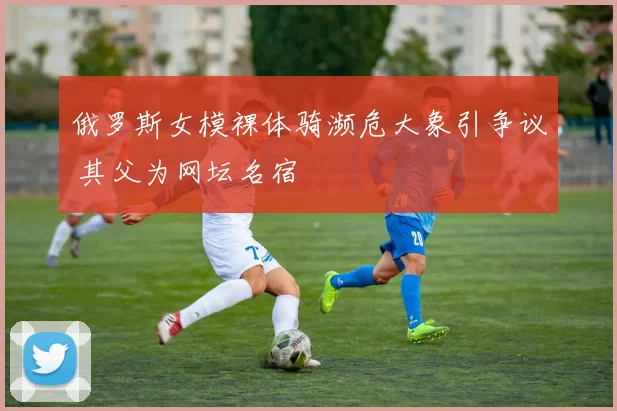 俄罗斯女模裸体骑濒危大象引争议 其父为网坛名宿