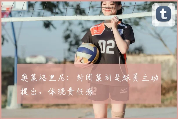 奥莱格里尼:封闭集训是球员主动提出,体现责任感