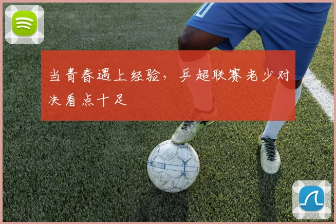当青春遇上经验，乒超联赛老少对决看点十足