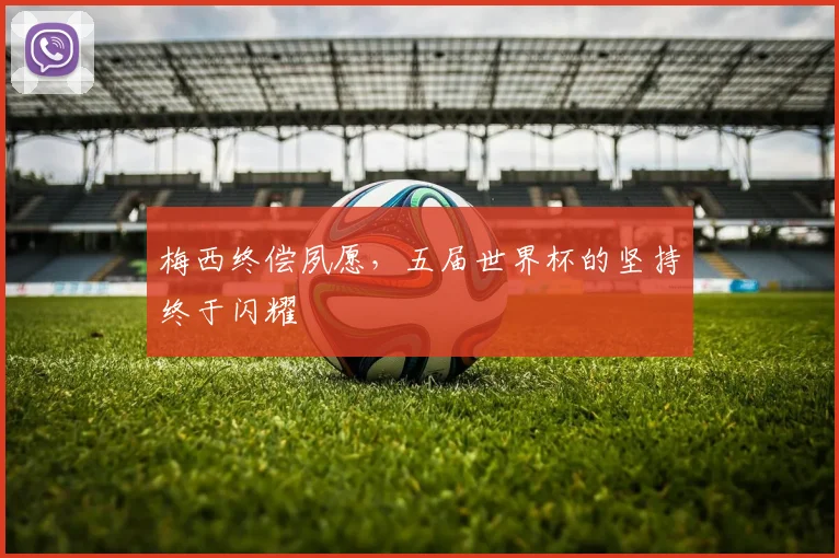 梅西终偿夙愿,五届世界杯的坚持终于闪耀