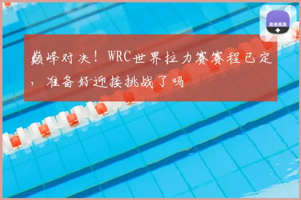巅峰对决!WRC世界拉力赛赛程已定,准备好迎接挑战了吗