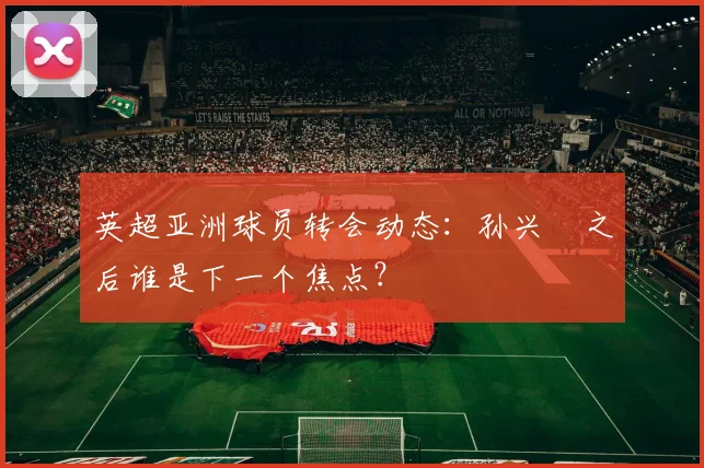 英超亚洲球员转会动态：孙兴慜之后谁是下一个焦点？