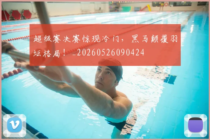 超级赛决赛惊现冷门，黑马颠覆羽坛格局！_20260526090424