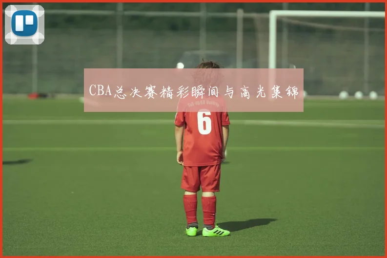 CBA总决赛精彩瞬间与高光集锦