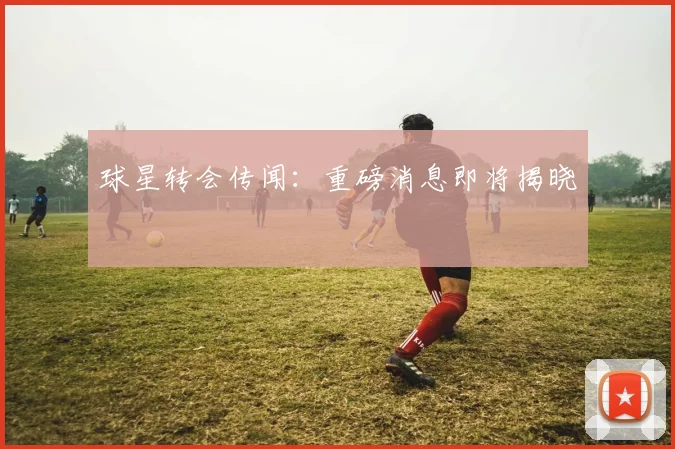 球星转会传闻：重磅消息即将揭晓