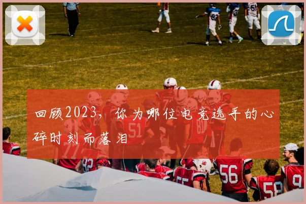 回顾2023，你为哪位电竞选手的心碎时刻而落泪
