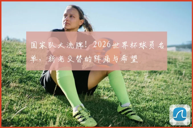 国家队大洗牌!2026世界杯球员名单,新老交替的阵痛与希望