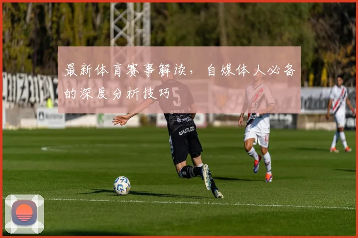 最新体育赛事解读，自媒体人必备的深度分析技巧