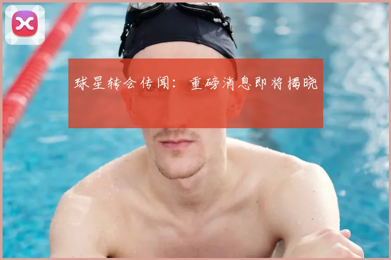 球星转会传闻：重磅消息即将揭晓