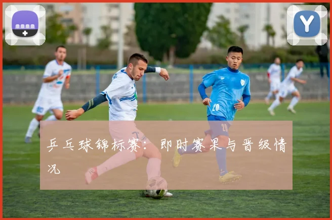 乒乓球锦标赛：即时赛果与晋级情况