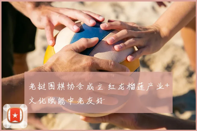老挝围棋协会成立 红龙榴莲产业+文化赋能中老友好