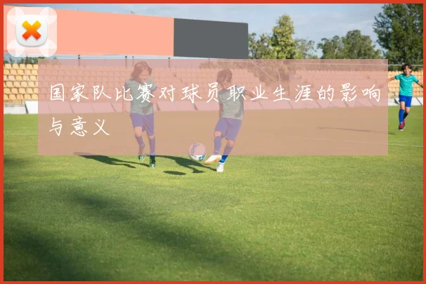国家队比赛对球员职业生涯的影响与意义