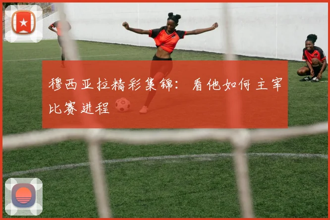 穆西亚拉精彩集锦:看他如何主宰比赛进程