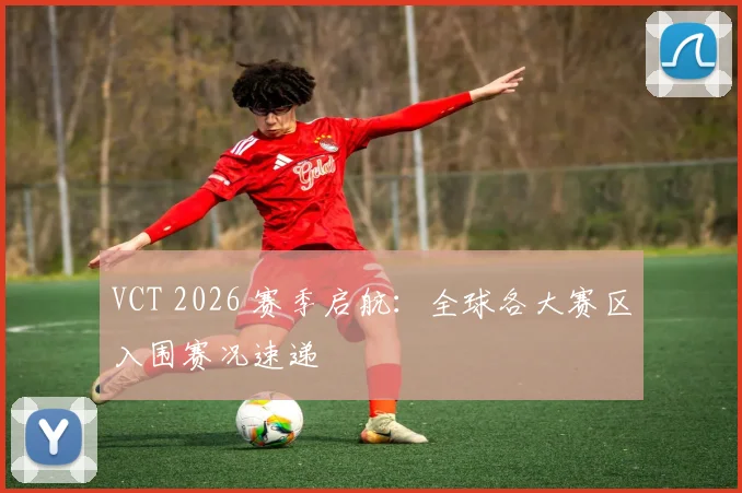 VCT 2026 赛季启航:全球各大赛区入围赛况速递