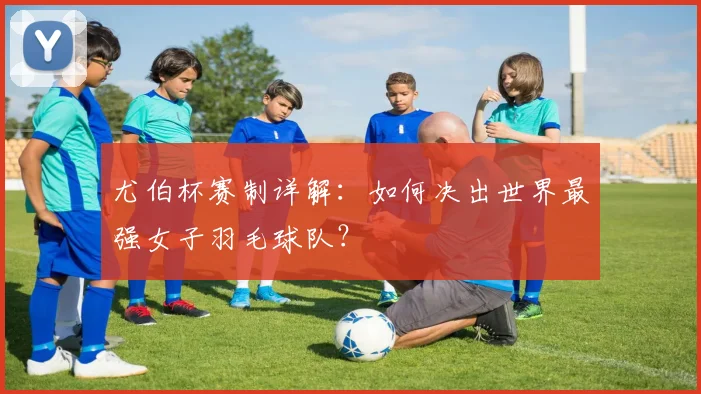 尤伯杯赛制详解：如何决出世界最强女子羽毛球队？